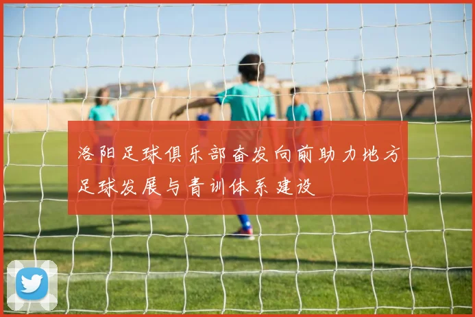 洛阳足球俱乐部奋发向前助力地方足球发展与青训体系建设