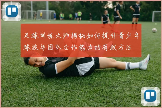 足球训练大师揭秘如何提升青少年球技与团队合作能力的有效方法