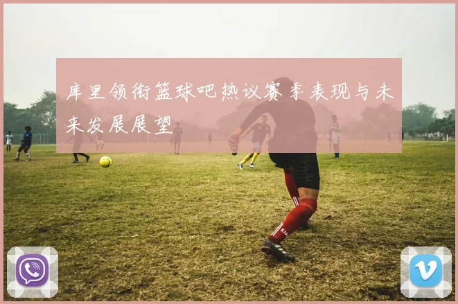 库里领衔篮球吧热议赛季表现与未来发展展望