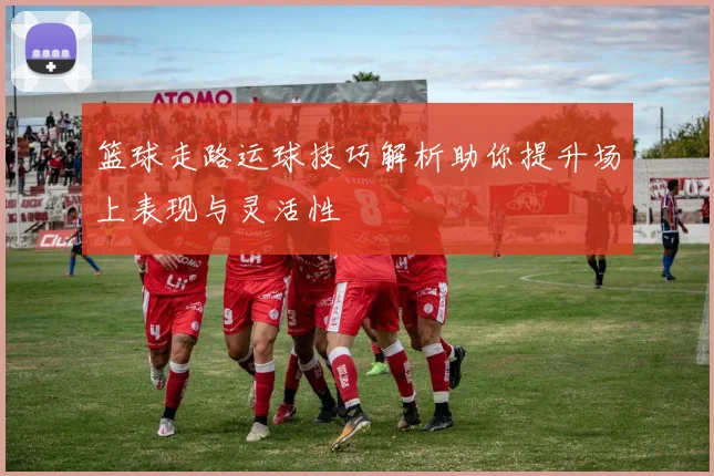 篮球走路运球技巧解析助你提升场上表现与灵活性