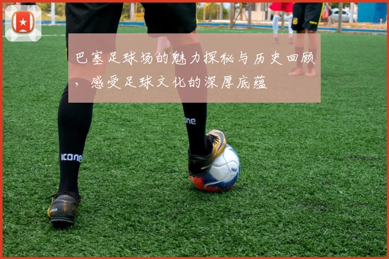 巴塞足球场的魅力探秘与历史回顾，感受足球文化的深厚底蕴