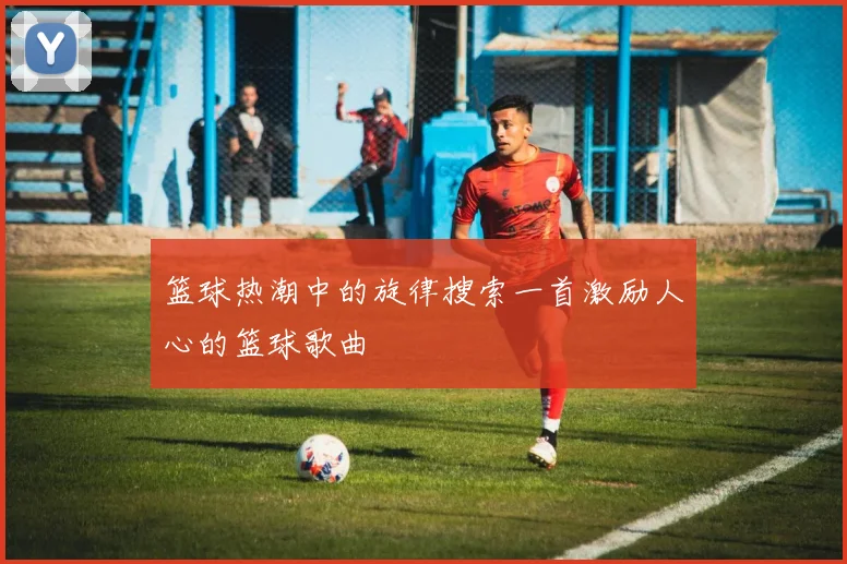 篮球热潮中的旋律搜索一首激励人心的篮球歌曲