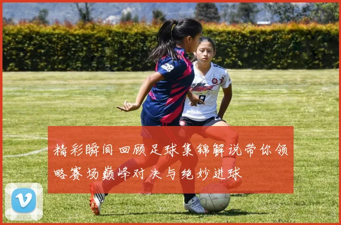 精彩瞬间回顾足球集锦解说带你领略赛场巅峰对决与绝妙进球