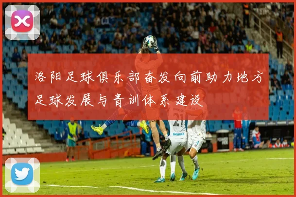 洛阳足球俱乐部奋发向前助力地方足球发展与青训体系建设