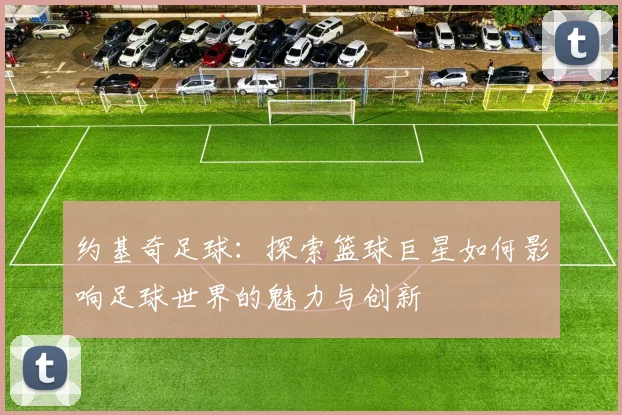 约基奇足球：探索篮球巨星如何影响足球世界的魅力与创新
