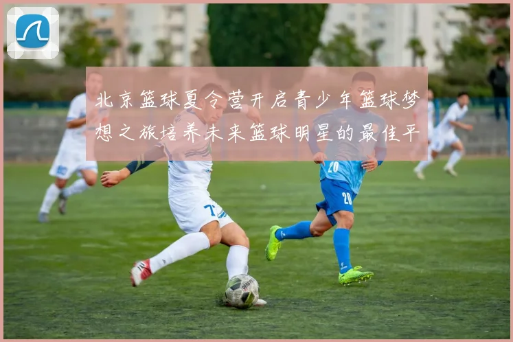 北京篮球夏令营开启青少年篮球梦想之旅培养未来篮球明星的最佳平台